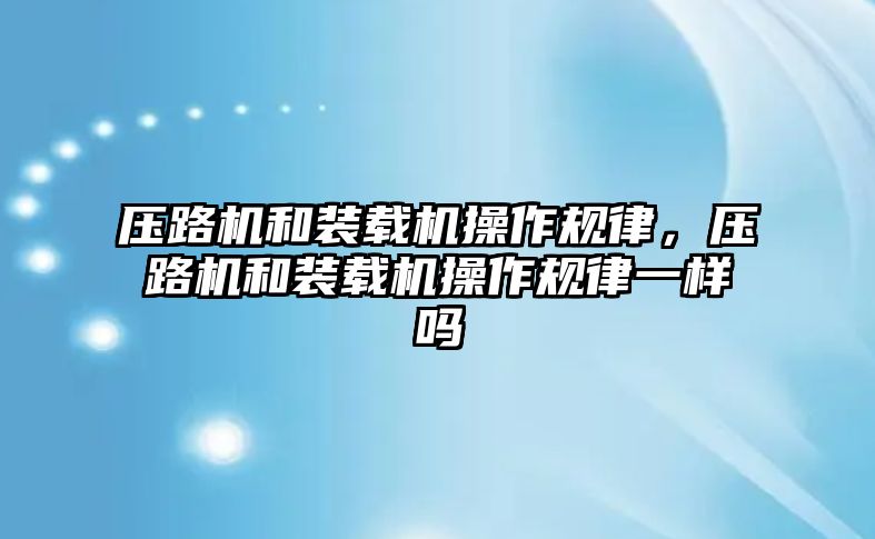 壓路機和裝載機操作規(guī)律，壓路機和裝載機操作規(guī)律一樣嗎