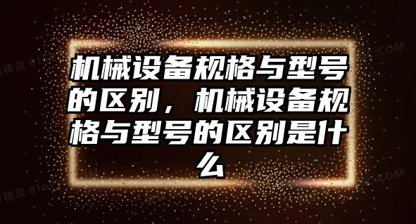 機械設備規(guī)格與型號的區(qū)別，機械設備規(guī)格與型號的區(qū)別是什么