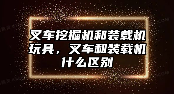 叉車挖掘機和裝載機玩具，叉車和裝載機什么區(qū)別