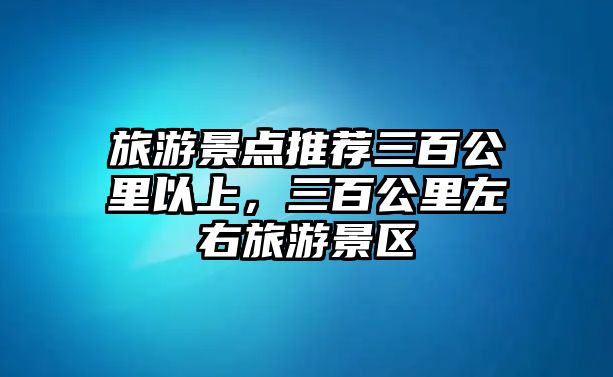 旅游景點推薦三百公里以上，三百公里左右旅游景區(qū)