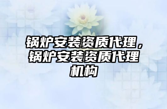 鍋爐安裝資質(zhì)代理，鍋爐安裝資質(zhì)代理機(jī)構(gòu)