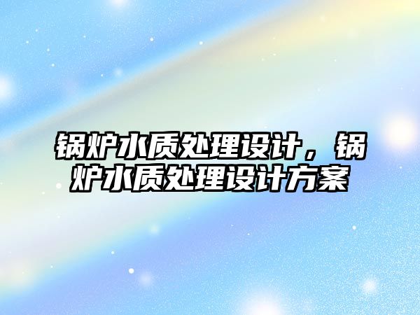 鍋爐水質(zhì)處理設計，鍋爐水質(zhì)處理設計方案