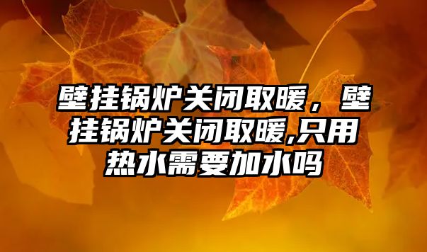 壁掛鍋爐關閉取暖，壁掛鍋爐關閉取暖,只用熱水需要加水嗎