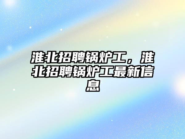 淮北招聘鍋爐工，淮北招聘鍋爐工最新信息