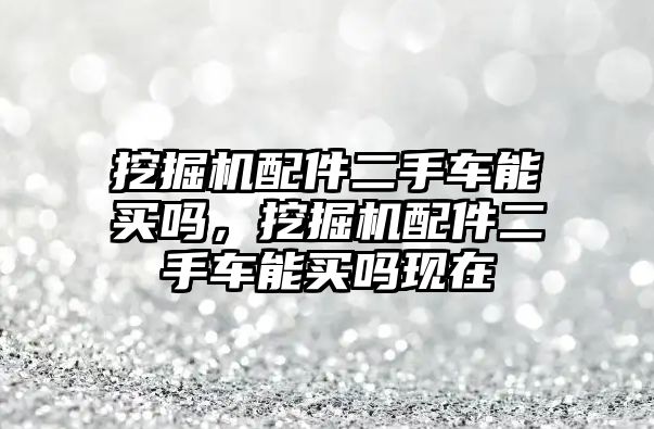 挖掘機配件二手車能買嗎，挖掘機配件二手車能買嗎現在