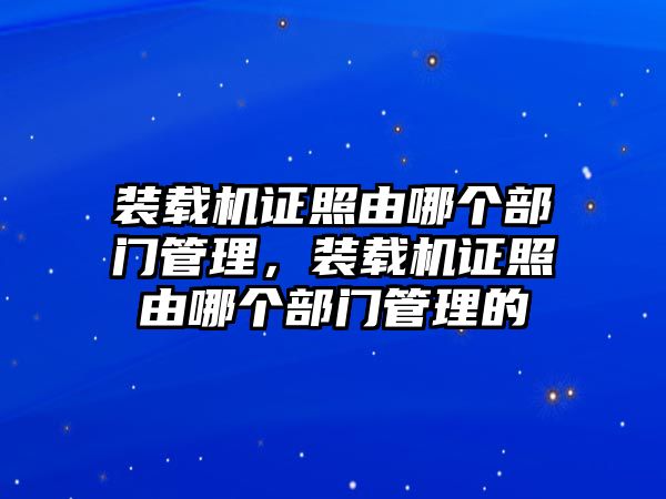 裝載機(jī)證照由哪個部門管理，裝載機(jī)證照由哪個部門管理的