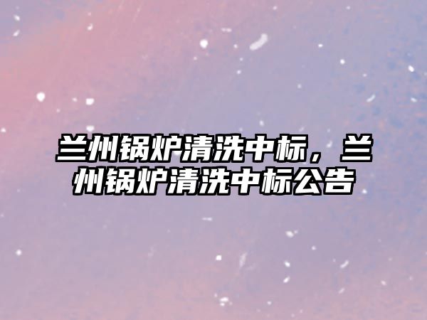 蘭州鍋爐清洗中標(biāo)，蘭州鍋爐清洗中標(biāo)公告