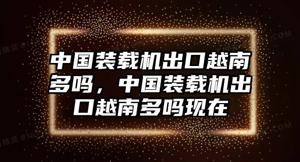 中國裝載機(jī)出口越南多嗎，中國裝載機(jī)出口越南多嗎現(xiàn)在