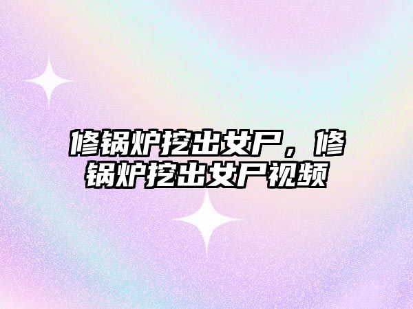 修鍋爐挖出女尸，修鍋爐挖出女尸視頻