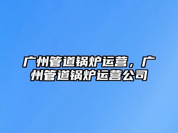 廣州管道鍋爐運(yùn)營(yíng)，廣州管道鍋爐運(yùn)營(yíng)公司