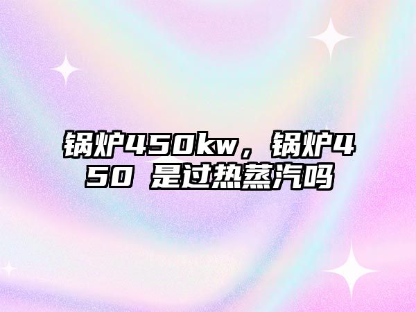 鍋爐450kw，鍋爐450℃是過熱蒸汽嗎