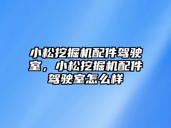 小松挖掘機配件駕駛室，小松挖掘機配件駕駛室怎么樣