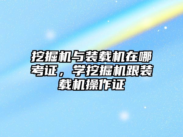 挖掘機與裝載機在哪考證，學(xué)挖掘機跟裝載機操作證