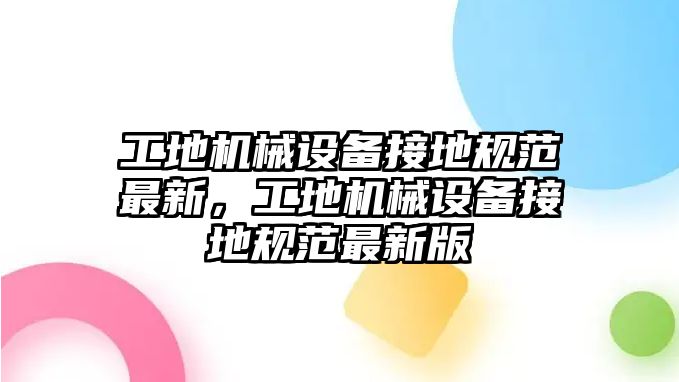 工地機械設備接地規(guī)范最新，工地機械設備接地規(guī)范最新版