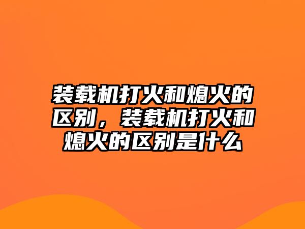 裝載機(jī)打火和熄火的區(qū)別，裝載機(jī)打火和熄火的區(qū)別是什么