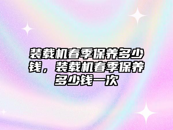 裝載機春季保養(yǎng)多少錢，裝載機春季保養(yǎng)多少錢一次