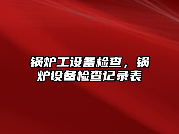 鍋爐工設(shè)備檢查，鍋爐設(shè)備檢查記錄表