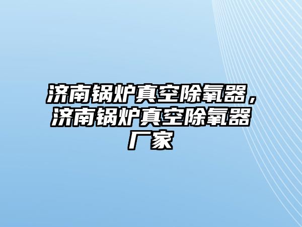 濟南鍋爐真空除氧器，濟南鍋爐真空除氧器廠家