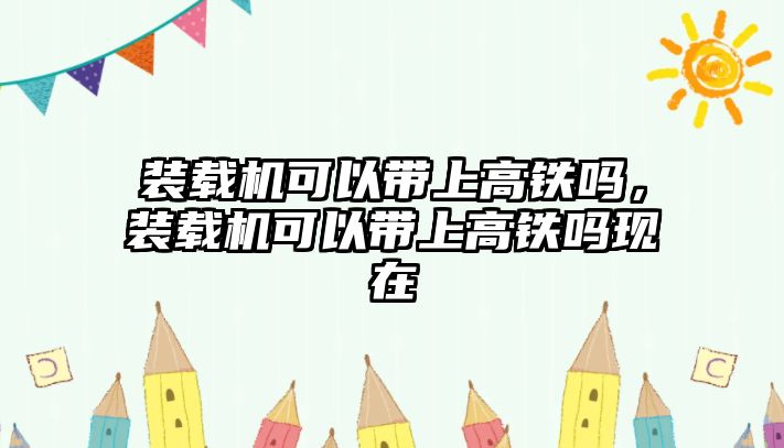 裝載機可以帶上高鐵嗎，裝載機可以帶上高鐵嗎現(xiàn)在