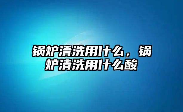 鍋爐清洗用什么，鍋爐清洗用什么酸