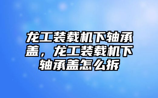 龍工裝載機(jī)下軸承蓋，龍工裝載機(jī)下軸承蓋怎么拆