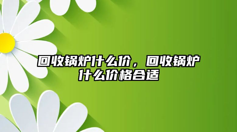 回收鍋爐什么價，回收鍋爐什么價格合適