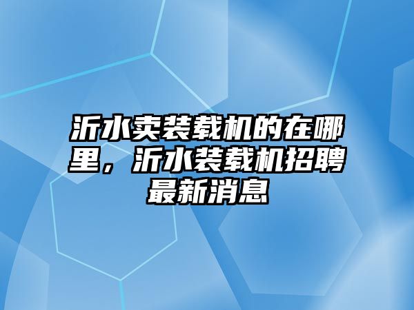 沂水賣裝載機的在哪里，沂水裝載機招聘最新消息