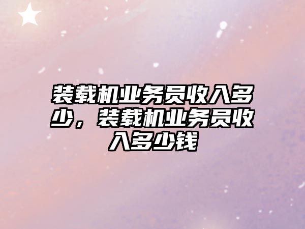 裝載機業(yè)務員收入多少，裝載機業(yè)務員收入多少錢