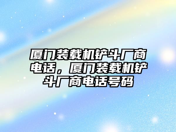 廈門裝載機(jī)鏟斗廠商電話，廈門裝載機(jī)鏟斗廠商電話號碼