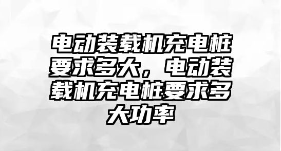 電動裝載機充電樁要求多大，電動裝載機充電樁要求多大功率