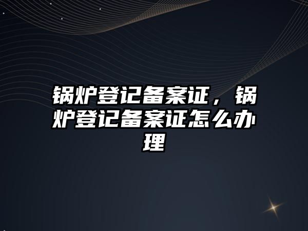 鍋爐登記備案證，鍋爐登記備案證怎么辦理