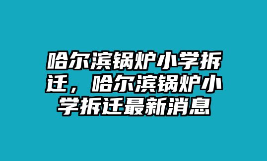 哈爾濱鍋爐小學(xué)拆遷，哈爾濱鍋爐小學(xué)拆遷最新消息