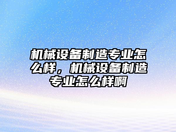 機(jī)械設(shè)備制造專業(yè)怎么樣，機(jī)械設(shè)備制造專業(yè)怎么樣啊