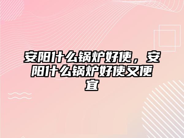 安陽(yáng)什么鍋爐好使，安陽(yáng)什么鍋爐好使又便宜