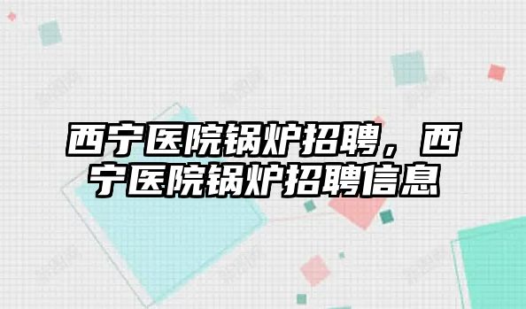 西寧醫(yī)院鍋爐招聘，西寧醫(yī)院鍋爐招聘信息