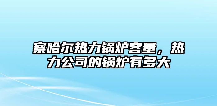 察哈爾熱力鍋爐容量，熱力公司的鍋爐有多大