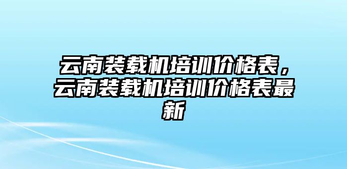 云南裝載機(jī)培訓(xùn)價(jià)格表，云南裝載機(jī)培訓(xùn)價(jià)格表最新