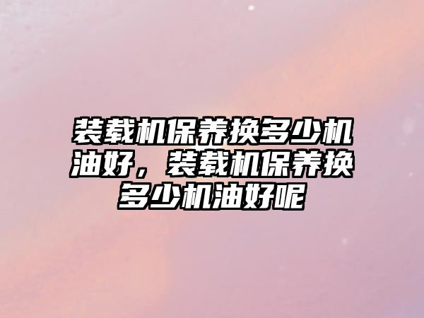 裝載機(jī)保養(yǎng)換多少機(jī)油好，裝載機(jī)保養(yǎng)換多少機(jī)油好呢