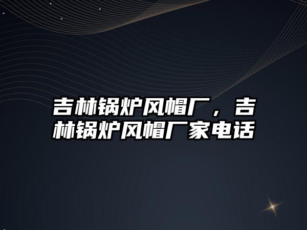 吉林鍋爐風(fēng)帽廠，吉林鍋爐風(fēng)帽廠家電話