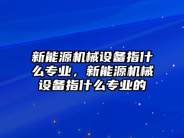 新能源機械設備指什么專業(yè)，新能源機械設備指什么專業(yè)的