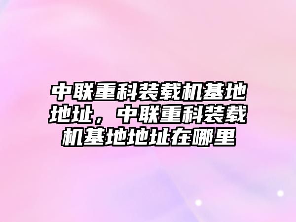 中聯(lián)重科裝載機(jī)基地地址，中聯(lián)重科裝載機(jī)基地地址在哪里