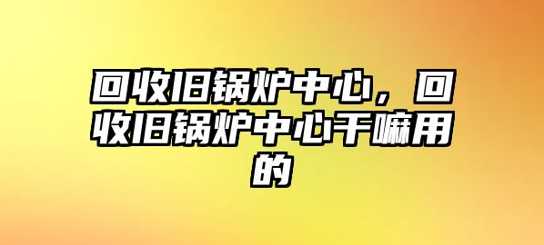 回收舊鍋爐中心，回收舊鍋爐中心干嘛用的