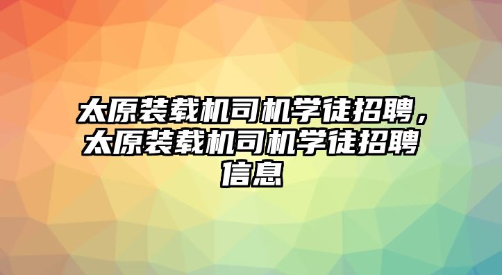 太原裝載機司機學徒招聘，太原裝載機司機學徒招聘信息