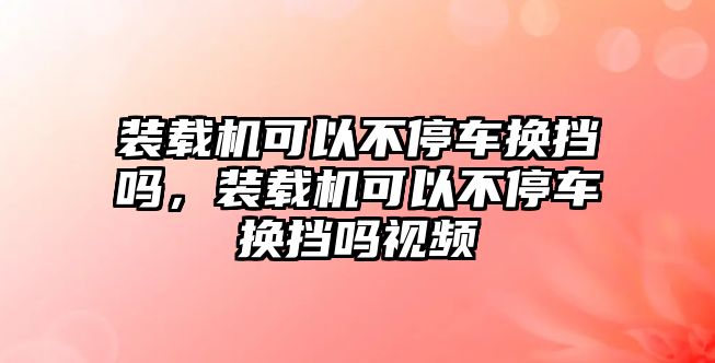 裝載機(jī)可以不停車(chē)換擋嗎，裝載機(jī)可以不停車(chē)換擋嗎視頻