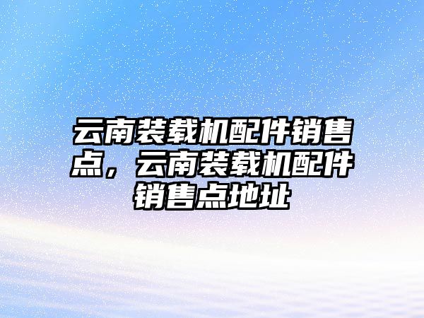 云南裝載機配件銷售點，云南裝載機配件銷售點地址