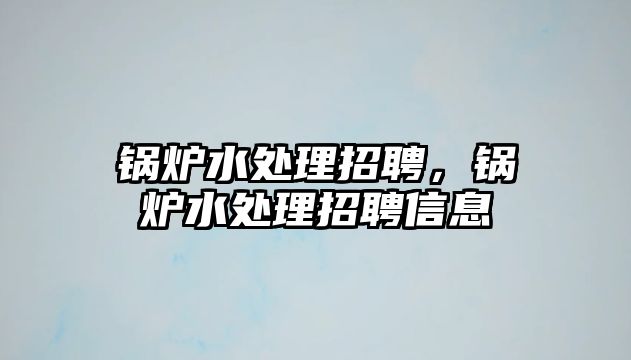 鍋爐水處理招聘，鍋爐水處理招聘信息