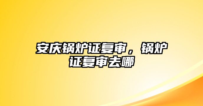 安慶鍋爐證復審，鍋爐證復審去哪