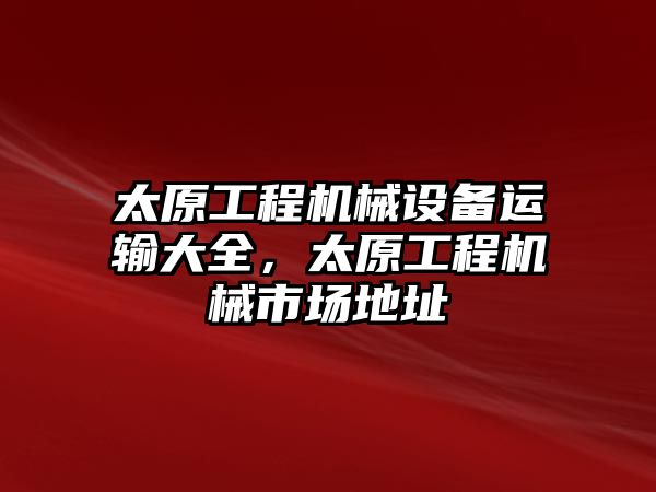 太原工程機(jī)械設(shè)備運(yùn)輸大全，太原工程機(jī)械市場(chǎng)地址