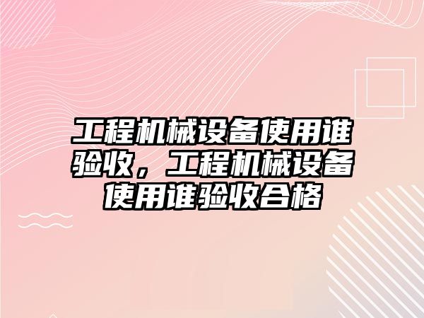 工程機械設(shè)備使用誰驗收，工程機械設(shè)備使用誰驗收合格